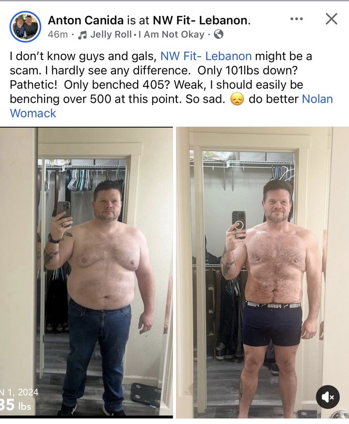 Facebook post from Anton Canida at NW Fit Lebanon: I don't know guys and gals, NW Fit Lebanon might be a scam. I hardly see any difference. Only 101 lbs down? Pathetic! Only benched 405? Weak, I should easily be benching over 500 at this point. So sad. Do better Nolan Womack. With before and after photos.