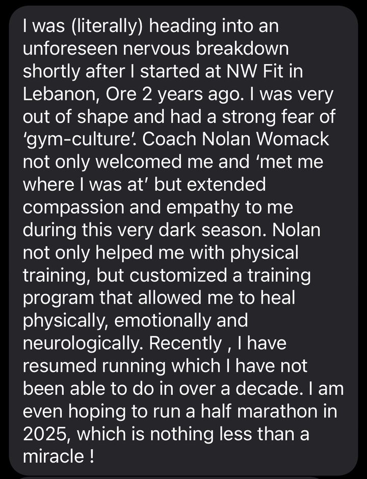 Text from a member: I was (literally) heading into an unforeseen nervous breakdown shortly after I started at NW Fit in Lebanon 2 years ago. I was very out of shape and had a strong fear of gym culture. Coach Nolan Womack not only welcomed me and met me where I was at but extended compassion and empathy to me during this very dark season. Nolan not only helped me with physical training, but customized a training program that allowed me to heal physically, emotionally and neurologically. Recently, I have resumed running which I have not been able to do in over a decade. I am even hoping to run a half marathon, which is nothing less than a miracle!