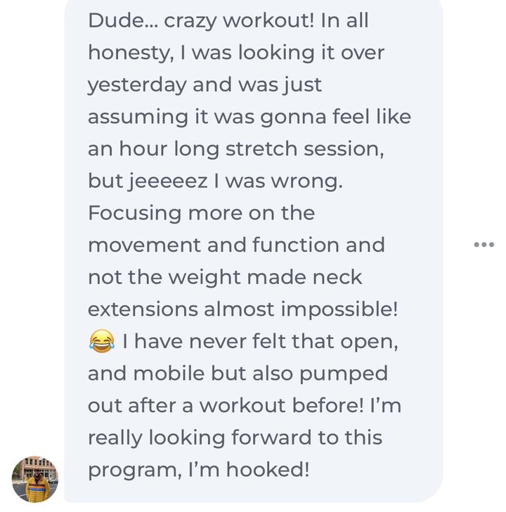 Message about our RampUp program: Dude, crazy workout! I was just assuming it was gonna feel like an hour long stretch session, but I was wrong. Focusing more on the movement and function and not the weight made neck extensions almost impossible! I have never felt that open and mobile but also pumped out after a workout before! I'm really looking forward to this program, I'm hooked!