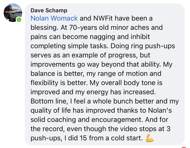 Comment from Dave Schamp: Nolan Womack and NWFit have been a blessing. At 70 years old minor aches and pains can become nagging and inhibit completing simple tasks. Doing ring push-ups serves as an example of progress, but improvements go way beyond that ability. My balance is better, my range of motion and flexibility is better. My overall body tone is improved and my energy has increased. Bottom line, I feel a whole bunch better and my quality of life has improved thanks to Nolan's solid coaching and encouragement. And for the record, even though the video stops at 3 push-ups, I did 15 from a cold start.