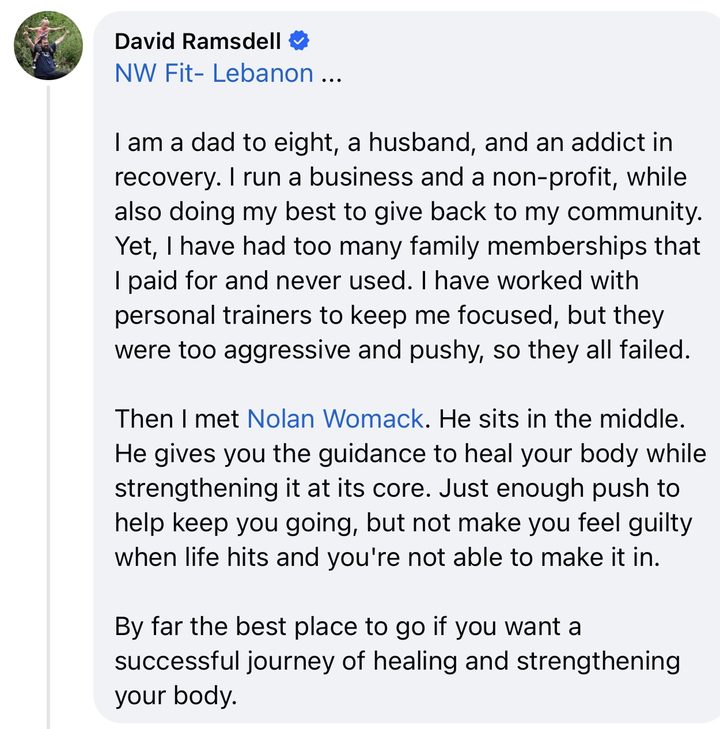 Comment from David Ramsdell: I am a dad to eight, a husband, and an addict in recovery. I run a business and a non-profit, while also doing my best to give back to my community. Yet, I have had too many family memberships that I paid for and never used. I have worked with personal trainers to keep me focused, but they were too aggressive and pushy, so they all failed. Then I met Nolan Womack. He sits in the middle. He gives you the guidance to heal your body while strengthening it at its core. Just enough push to help keep you going, but not make you feel guilty when life hits and you're not able to make it in. By far the best place to go if you want a successful journey of healing and strengthening your body.