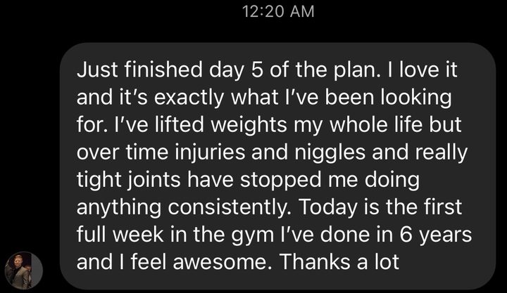 Message about our RampUp program: Just finished day 5 of the plan. I love it and it's exactly what I've been looking for. I've lifted weights my whole life but over time injuries and niggles and really tight joints have stopped me doing anything consistently. Today is the first full week in the gym I've done in 6 years and I feel awesome. Thanks a lot.