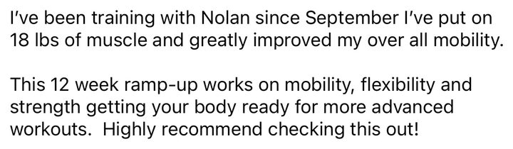 Post about our RampUp program: I've been training with Nolan since September. I've put on 18 lbs of muscle and greatly improved my overall mobility. This 12 week ramp-up works on mobility, flexibility and strength, getting your body ready for more advanced workouts. Highly recommend checking this out!