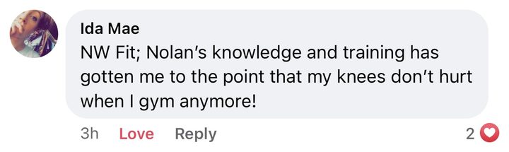 Comment from Ida Mae: NW Fit; Nolan's knowledge and training has gotten me to the point that my knees don't hurt when I gym anymore!