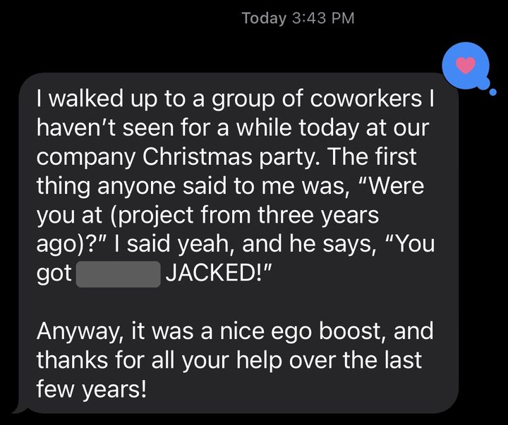 Text from a member: I walked up to a group of coworkers I haven't seen for a while today at our company Christmas party. The first thing anyone said to me was, were you at (project from three years ago)? I said yeah, and he says, you got JACKED! Anyway, it was a nice ego boost, and thanks for all your help over the last few years!