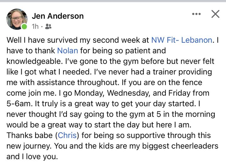 Facebook post from Jen Anderson: Well I have survived my second week at NW Fit Lebanon. I have to thank Nolan for being so patient and knowledgeable. I've gone to the gym before but never felt like I got what I needed. I've never had a trainer providing me with assistance throughout. If you are on the fence come join me. I go Monday, Wednesday, and Friday from 5 to 6am. It truly is a great way to get your day started. I never thought I'd say going to the gym at 5 in the morning would be a great way to start the day but here I am.