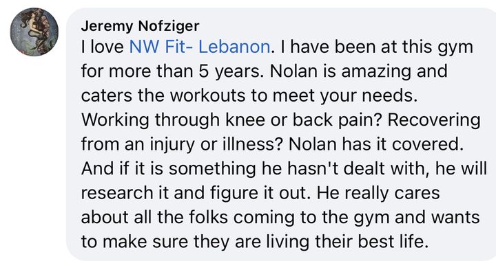 Comment from Jeremy Nofziger: I love NW Fit Lebanon. I have been at this gym for more than 5 years. Nolan is amazing and caters the workouts to meet your needs. Working through knee or back pain? Recovering from an injury or illness? Nolan has it covered. And if it is something he hasn't dealt with, he will research it and figure it out. He really cares about all the folks coming to the gym and wants to make sure they are living their best life.