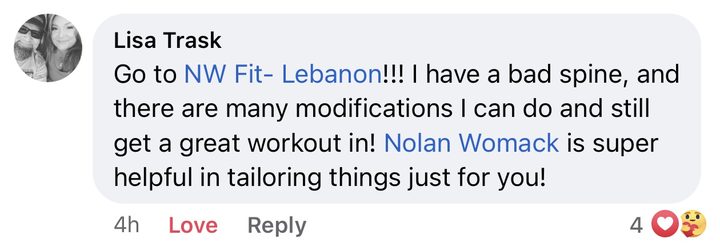 Comment from Lisa Trask: Go to NW Fit Lebanon! I have a bad spine, and there are many modifications I can do and still get a great workout in! Nolan Womack is super helpful in tailoring things just for you!