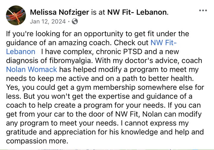 Facebook post from Melissa Nofziger at NW Fit Lebanon: If you're looking for an opportunity to get fit under the guidance of an amazing coach, check out NW Fit Lebanon. I have complex, chronic PTSD and a new diagnosis of fibromyalgia. With my doctor's advice, coach Nolan Womack has helped modify a program to meet my needs to keep me active and on a path to better health. Yes, you could get a gym membership somewhere else for less. But you won't get the expertise and guidance of a coach to help create a program for your needs. If you can get from your car to the door of NW Fit, Nolan can modify any program to meet your needs.