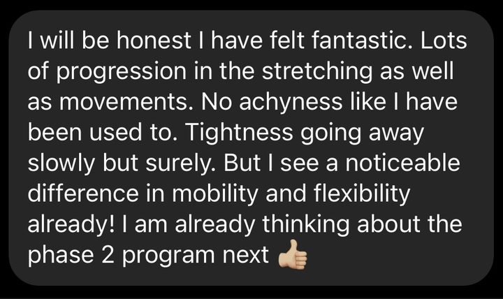 Message about our RampUp program: I will be honest I have felt fantastic. Lots of progression in the stretching as well as movements. No achiness like I have been used to. Tightness going away slowly but surely. But I see a noticeable difference in mobility and flexibility already! I am already thinking about the phase 2 program next.