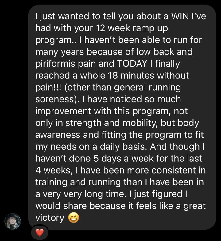 Message about our RampUp program: I just wanted to tell you about a WIN I've had with your 12 week ramp up program. I haven't been able to run for many years because of low back and piriformis pain and TODAY I finally reached a whole 18 minutes without pain! I have noticed so much improvement with this program, not only in strength and mobility, but body awareness and fitting the program to fit my needs on a daily basis. I have been more consistent in training and running than I have been in a very very long time.