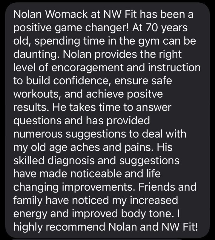Text from a member: Nolan Womack at NW Fit has been a positive game changer! At 70 years old, spending time in the gym can be daunting. Nolan provides the right level of encouragement and instruction to build confidence, ensure safe workouts, and achieve positive results. He takes time to answer questions and has provided numerous suggestions to deal with my old age aches and pains. His skilled diagnosis and suggestions have made noticeable and life changing improvements. Friends and family have noticed my increased energy and improved body tone. I highly recommend Nolan and NW Fit!