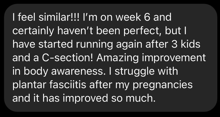 Message about our RampUp program: I feel similar! I'm on week 6 and certainly haven't been perfect, but I have started running again after 3 kids and a C-section! Amazing improvement in body awareness. I struggle with plantar fasciitis after my pregnancies and it has improved so much.