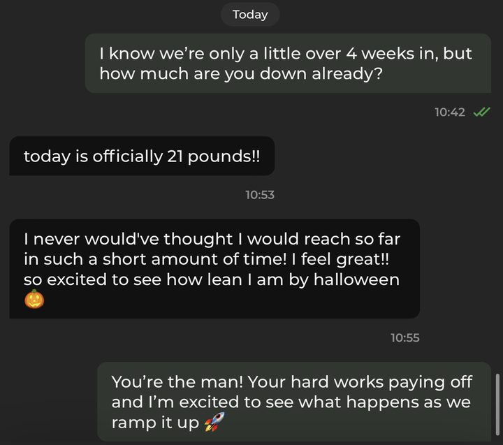 Text conversation. Coach: I know we're only a little over 4 weeks in, but how much are you down already? Member: Today is officially 21 pounds! I never would've thought I would reach so far in such a short amount of time! I feel great! So excited to see how lean I am by Halloween.